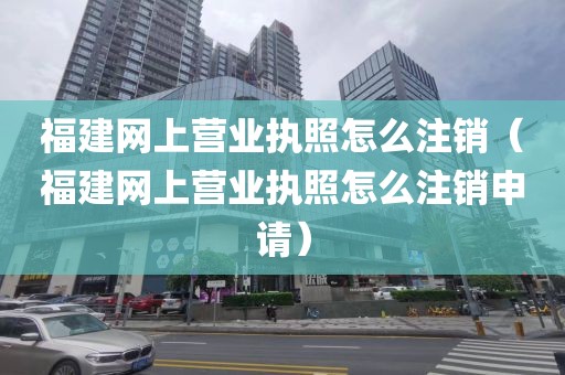福建网上营业执照怎么注销（福建网上营业执照怎么注销申请）