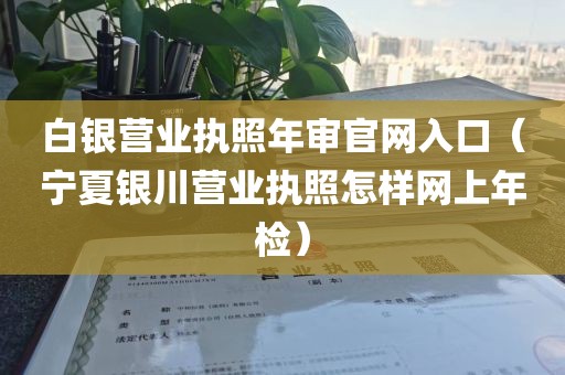 白银营业执照年审官网入口（宁夏银川营业执照怎样网上年检）