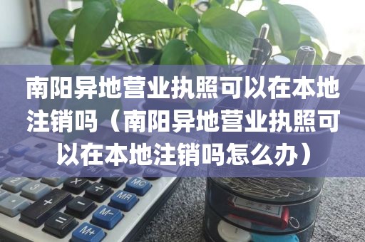 南阳异地营业执照可以在本地注销吗（南阳异地营业执照可以在本地注销吗怎么办）