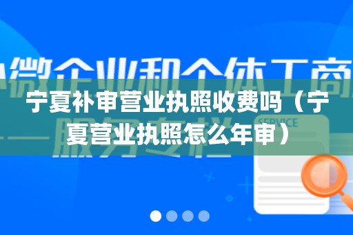 宁夏补审营业执照收费吗（宁夏营业执照怎么年审）