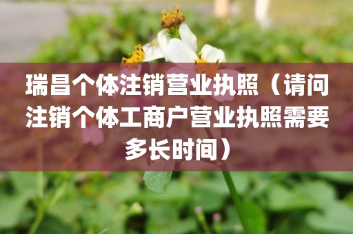 瑞昌个体注销营业执照(请问注销个体工商户营业执照需要多长时间)