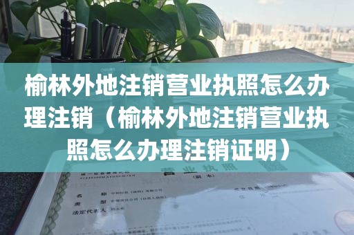 榆林外地注销营业执照怎么办理注销（榆林外地注销营业执照怎么办理注销证明）
