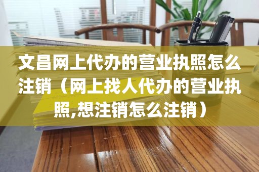 文昌网上代办的营业执照怎么注销(网上找人代办的营业执照,想注销怎么注销)
