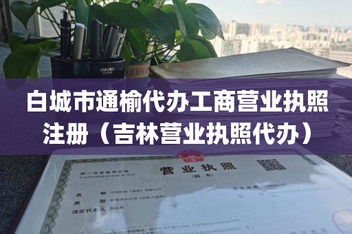 白城市通榆代办工商营业执照注册（吉林营业执照代办）
