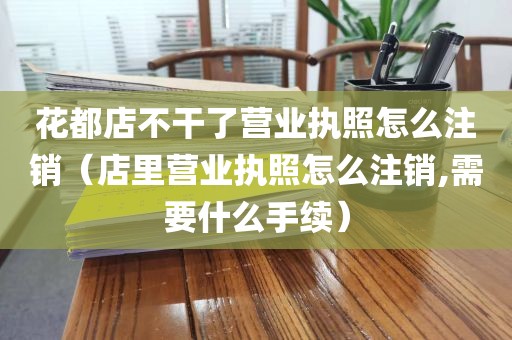 花都店不干了营业执照怎么注销（店里营业执照怎么注销,需要什么手续）
