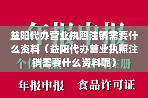 益阳代办营业执照注销需要什么资料（益阳代办营业执照注销需要什么资料呢）