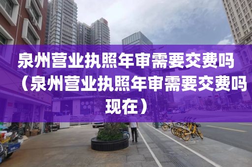泉州营业执照年审需要交费吗（泉州营业执照年审需要交费吗现在）