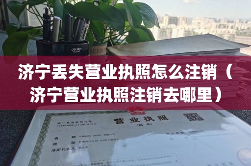济宁丢失营业执照怎么注销（济宁营业执照注销去哪里）