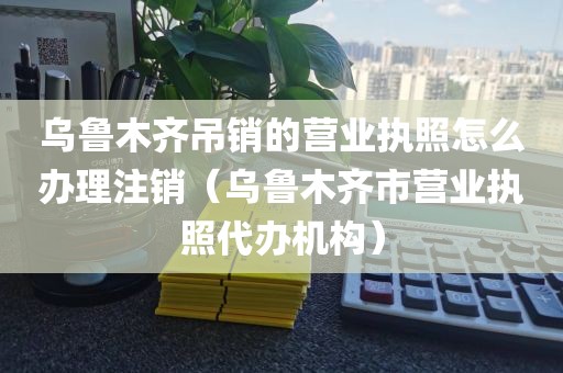 乌鲁木齐吊销的营业执照怎么办理注销（乌鲁木齐市营业执照代办机构）