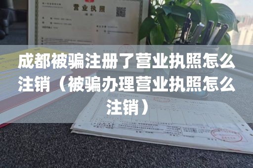 成都被骗注册了营业执照怎么注销(被骗办理营业执照怎么注销)