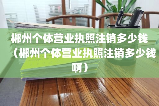郴州个体营业执照注销多少钱(郴州个体营业执照注销多少钱啊)