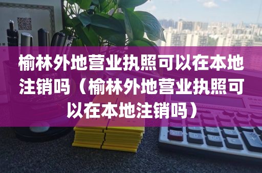 榆林外地营业执照可以在本地注销吗（榆林外地营业执照可以在本地注销吗）