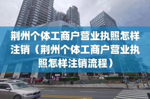 荆州个体工商户营业执照怎样注销（荆州个体工商户营业执照怎样注销流程）
