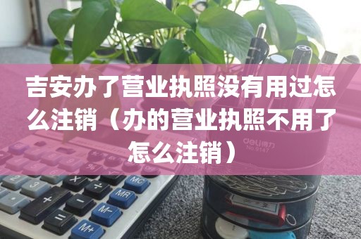 吉安办了营业执照没有用过怎么注销（办的营业执照不用了怎么注销）