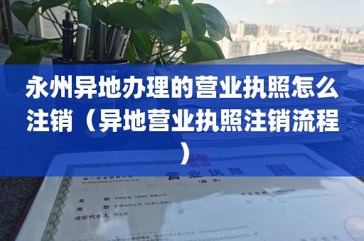 永州异地办理的营业执照怎么注销（异地营业执照注销流程）