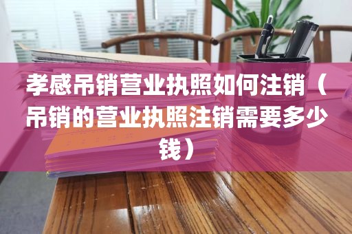 孝感吊销营业执照如何注销（吊销的营业执照注销需要多少钱）