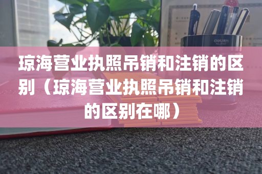 琼海营业执照吊销和注销的区别(琼海营业执照吊销和注销的区别在哪)