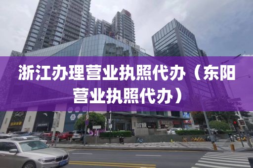 浙江办理营业执照代办（东阳营业执照代办）
