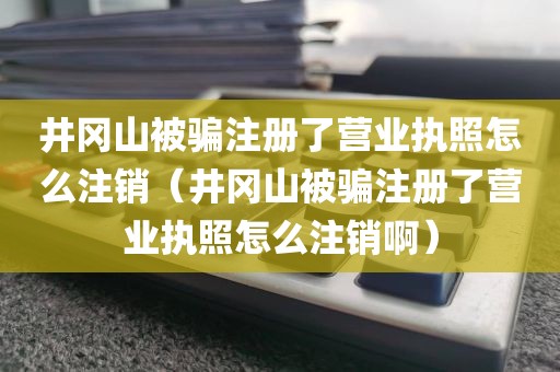 井冈山被骗注册了营业执照怎么注销(井冈山被骗注册了营业执照怎么注销啊)
