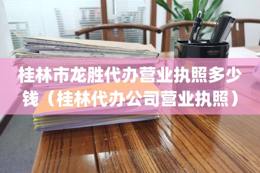 桂林市龙胜代办营业执照多少钱（桂林代办公司营业执照）