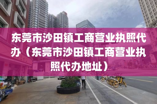 东莞市沙田镇工商营业执照代办（东莞市沙田镇工商营业执照代办地址）