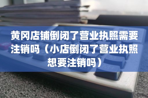 黄冈店铺倒闭了营业执照需要注销吗（小店倒闭了营业执照想要注销吗）