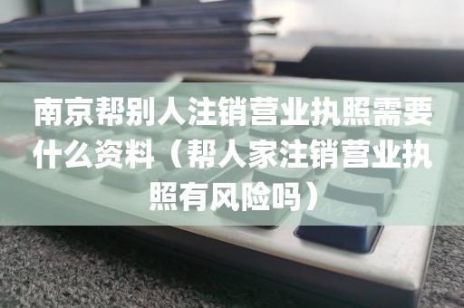 南京帮别人注销营业执照需要什么资料（帮人家注销营业执照有风险吗）