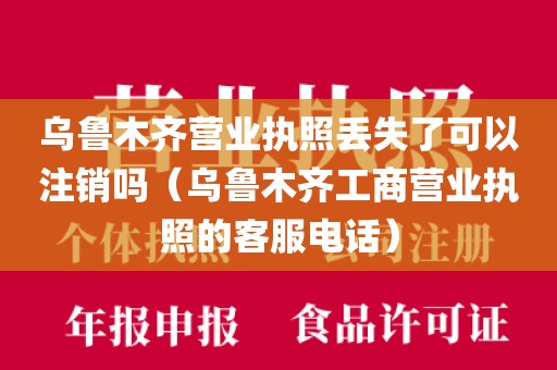 乌鲁木齐营业执照丢失了可以注销吗（乌鲁木齐工商营业执照的客服电话）