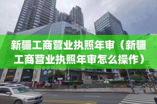 新疆工商营业执照年审（新疆工商营业执照年审怎么操作）
