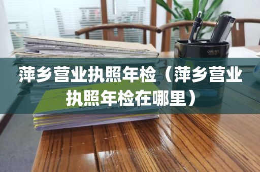 萍乡营业执照年检（萍乡营业执照年检在哪里）
