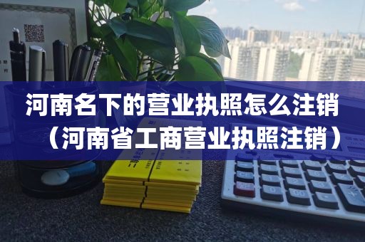 河南名下的营业执照怎么注销（河南省工商营业执照注销）