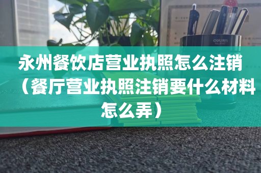 永州餐饮店营业执照怎么注销(餐厅营业执照注销要什么材料怎么弄)