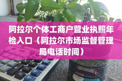 阿拉尔个体工商户营业执照年检入口（阿拉尔市场监督管理局电话时间）