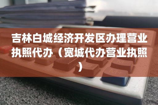 吉林白城经济开发区办理营业执照代办（宽城代办营业执照）