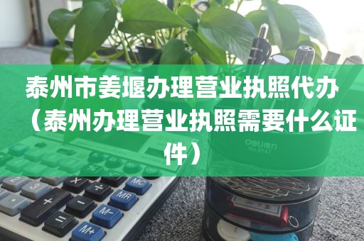 泰州市姜堰办理营业执照代办（泰州办理营业执照需要什么证件）