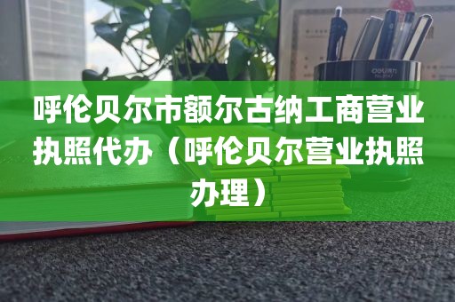 呼伦贝尔市额尔古纳工商营业执照代办（呼伦贝尔营业执照办理）