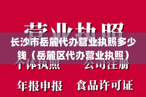 长沙市岳麓代办营业执照多少钱（岳麓区代办营业执照）