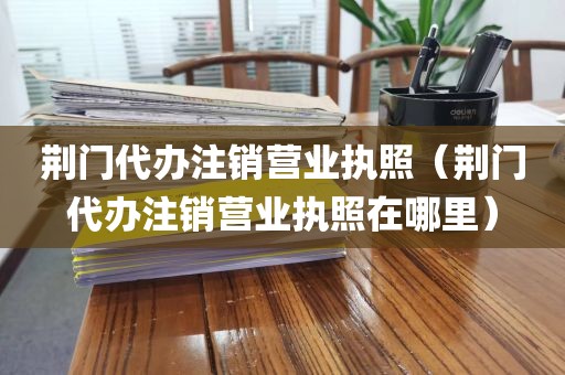 荆门代办注销营业执照（荆门代办注销营业执照在哪里）