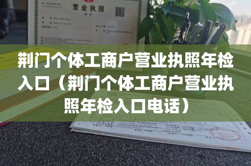荆门个体工商户营业执照年检入口（荆门个体工商户营业执照年检入口电话）
