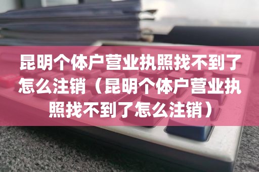 昆明个体户营业执照找不到了怎么注销(昆明个体户营业执照找不到了怎么注销)