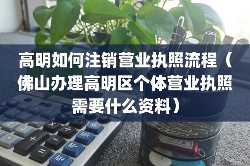 高明如何注销营业执照流程（佛山办理高明区个体营业执照需要什么资料）