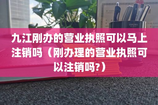 九江刚办的营业执照可以马上注销吗（刚办理的营业执照可以注销吗?）