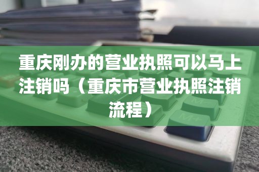 重庆刚办的营业执照可以马上注销吗（重庆市营业执照注销流程）