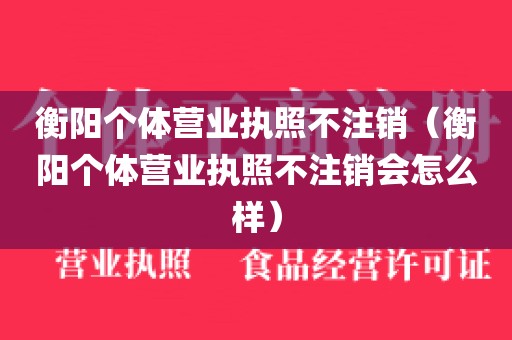 衡阳个体营业执照不注销（衡阳个体营业执照不注销会怎么样）