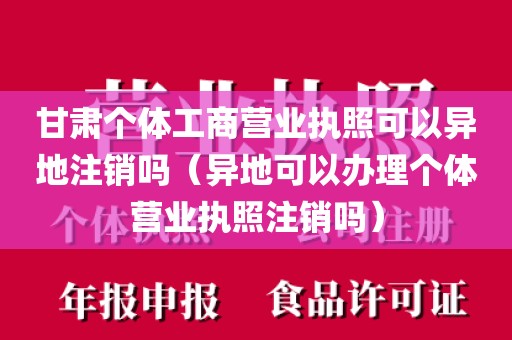 甘肃个体工商营业执照可以异地注销吗（异地可以办理个体营业执照注销吗）