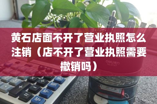 黄石店面不开了营业执照怎么注销(店不开了营业执照需要撤销吗)
