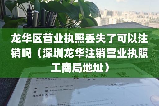 龙华区营业执照丢失了可以注销吗（深圳龙华注销营业执照工商局地址）