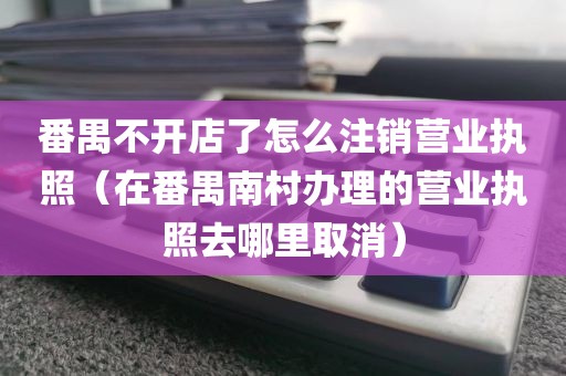 番禺不开店了怎么注销营业执照（在番禺南村办理的营业执照去哪里取消）