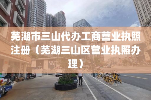 芜湖市三山代办工商营业执照注册（芜湖三山区营业执照办理）