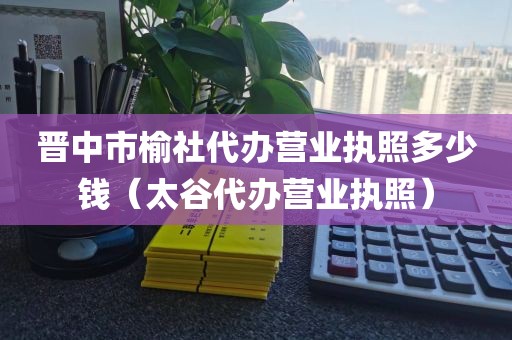 晋中市榆社代办营业执照多少钱（太谷代办营业执照）